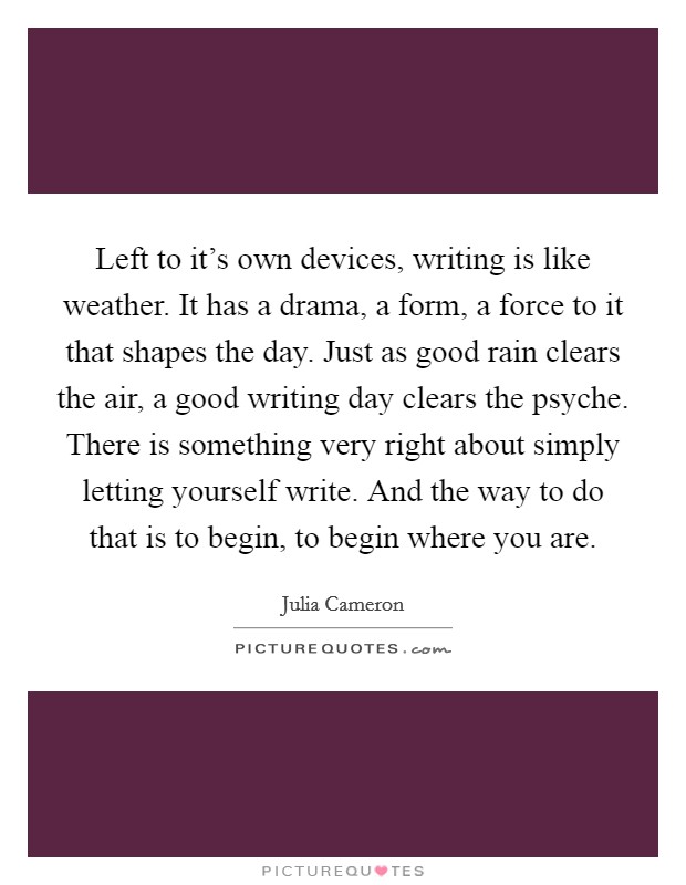 Left to it's own devices, writing is like weather. It has a drama, a form, a force to it that shapes the day. Just as good rain clears the air, a good writing day clears the psyche. There is something very right about simply letting yourself write. And the way to do that is to begin, to begin where you are. Picture Quote #1