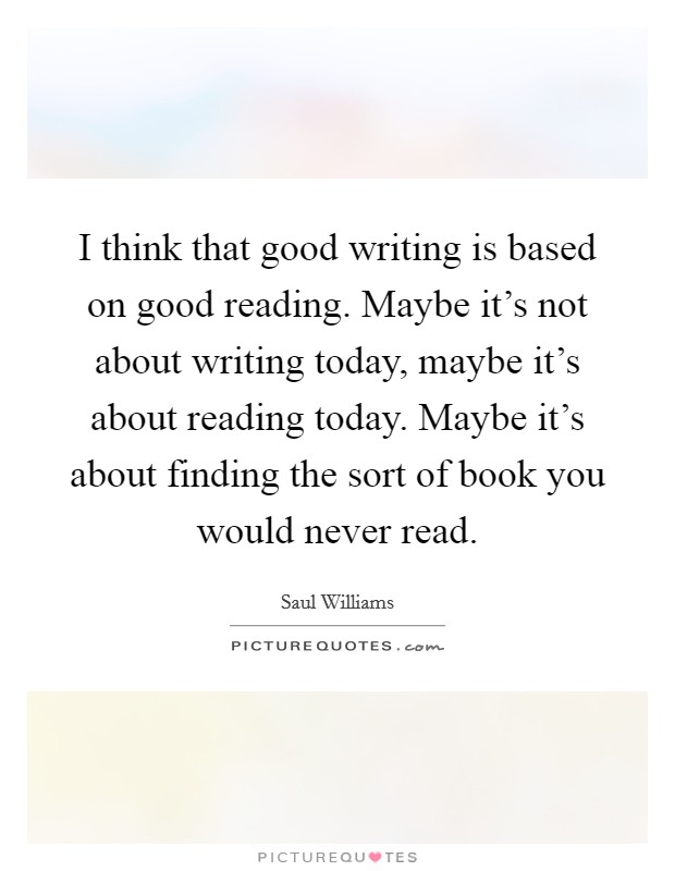 I think that good writing is based on good reading. Maybe it's not about writing today, maybe it's about reading today. Maybe it's about finding the sort of book you would never read. Picture Quote #1