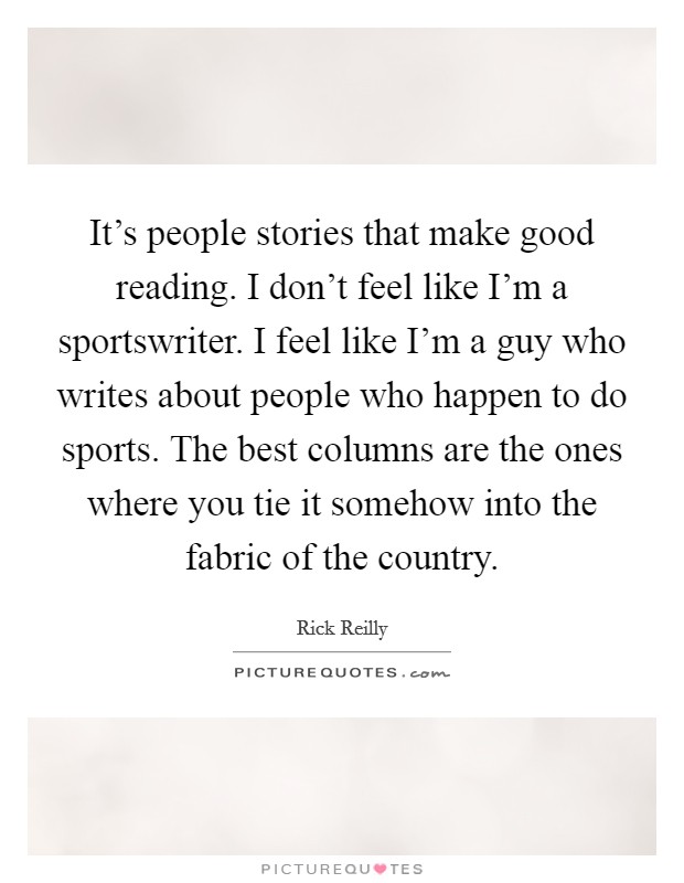 It's people stories that make good reading. I don't feel like I'm a sportswriter. I feel like I'm a guy who writes about people who happen to do sports. The best columns are the ones where you tie it somehow into the fabric of the country. Picture Quote #1