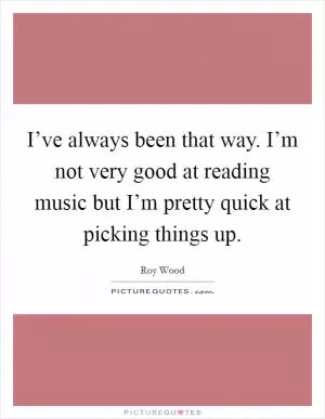 I’ve always been that way. I’m not very good at reading music but I’m pretty quick at picking things up Picture Quote #1
