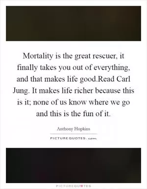 Mortality is the great rescuer, it finally takes you out of everything, and that makes life good.Read Carl Jung. It makes life richer because this is it; none of us know where we go and this is the fun of it Picture Quote #1