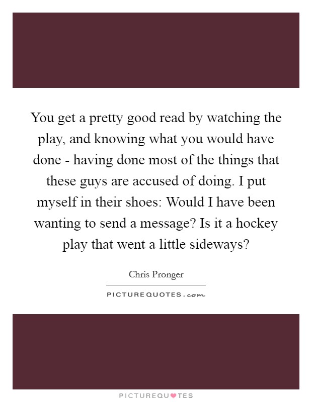 You get a pretty good read by watching the play, and knowing what you would have done - having done most of the things that these guys are accused of doing. I put myself in their shoes: Would I have been wanting to send a message? Is it a hockey play that went a little sideways? Picture Quote #1