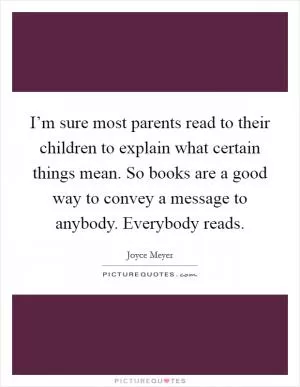 I’m sure most parents read to their children to explain what certain things mean. So books are a good way to convey a message to anybody. Everybody reads Picture Quote #1