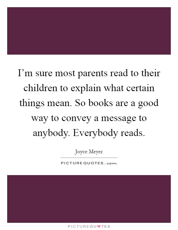 I'm sure most parents read to their children to explain what certain things mean. So books are a good way to convey a message to anybody. Everybody reads. Picture Quote #1