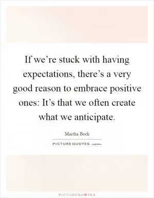 If we’re stuck with having expectations, there’s a very good reason to embrace positive ones: It’s that we often create what we anticipate Picture Quote #1