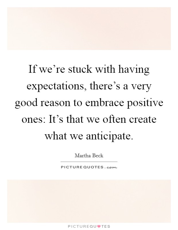 If we're stuck with having expectations, there's a very good reason to embrace positive ones: It's that we often create what we anticipate. Picture Quote #1