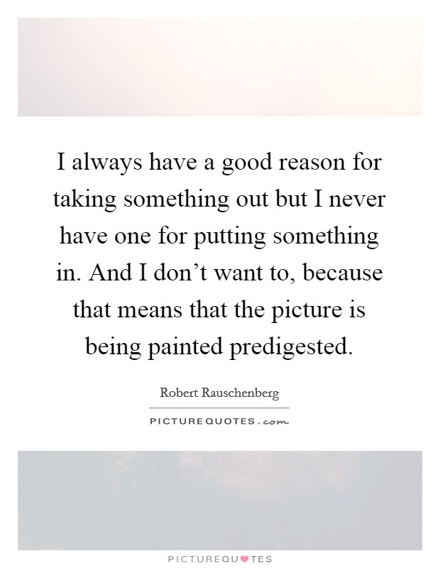 I always have a good reason for taking something out but I never have one for putting something in. And I don't want to, because that means that the picture is being painted predigested. Picture Quote #1
