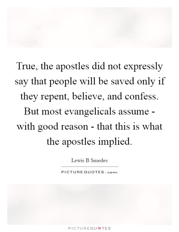 True, the apostles did not expressly say that people will be saved only if they repent, believe, and confess. But most evangelicals assume - with good reason - that this is what the apostles implied. Picture Quote #1