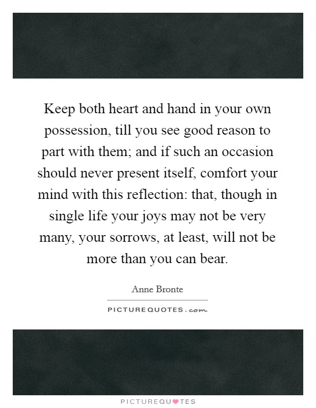Keep both heart and hand in your own possession, till you see good reason to part with them; and if such an occasion should never present itself, comfort your mind with this reflection: that, though in single life your joys may not be very many, your sorrows, at least, will not be more than you can bear. Picture Quote #1