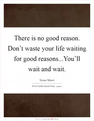 There is no good reason. Don’t waste your life waiting for good reasons...You’ll wait and wait Picture Quote #1