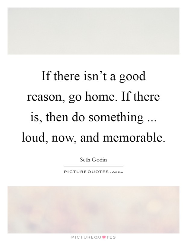 If there isn't a good reason, go home. If there is, then do something ... loud, now, and memorable. Picture Quote #1
