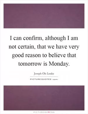 I can confirm, although I am not certain, that we have very good reason to believe that tomorrow is Monday Picture Quote #1