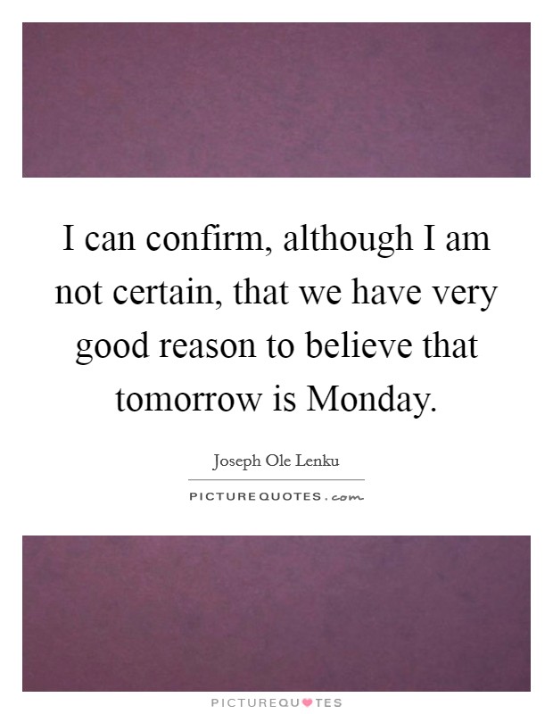 I can confirm, although I am not certain, that we have very good reason to believe that tomorrow is Monday. Picture Quote #1