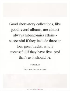 Good short-story collections, like good record albums, are almost always hit-and-miss affairs - successful if they include three or four great tracks, wildly successful if they have five. And that’s as it should be Picture Quote #1