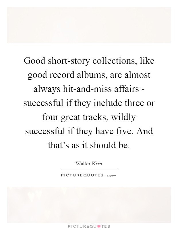 Good short-story collections, like good record albums, are almost always hit-and-miss affairs - successful if they include three or four great tracks, wildly successful if they have five. And that's as it should be. Picture Quote #1