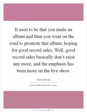 It used to be that you made an album and then you went on the road to promote that album, hoping for good record sales. Well, good record sales basically don’t exist any more, and the emphasis has been more on the live show Picture Quote #1