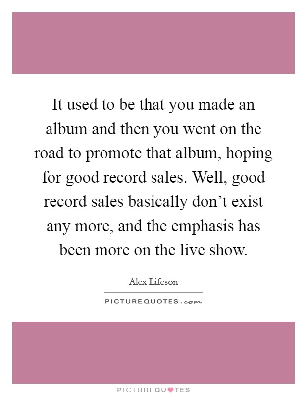 It used to be that you made an album and then you went on the road to promote that album, hoping for good record sales. Well, good record sales basically don't exist any more, and the emphasis has been more on the live show. Picture Quote #1