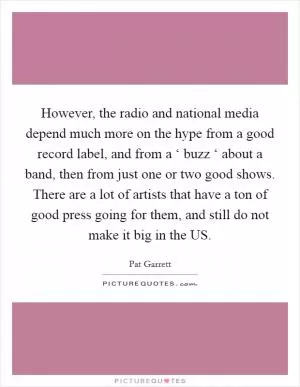 However, the radio and national media depend much more on the hype from a good record label, and from a ‘ buzz ‘ about a band, then from just one or two good shows. There are a lot of artists that have a ton of good press going for them, and still do not make it big in the US Picture Quote #1