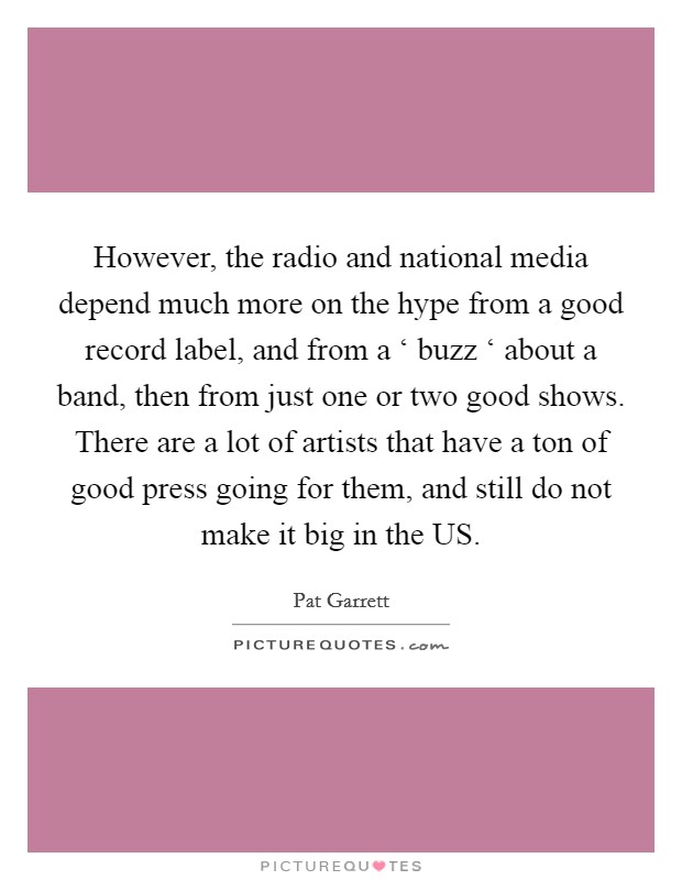 However, the radio and national media depend much more on the hype from a good record label, and from a ‘ buzz ‘ about a band, then from just one or two good shows. There are a lot of artists that have a ton of good press going for them, and still do not make it big in the US. Picture Quote #1