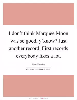 I don’t think Marquee Moon was so good, y’know? Just another record. First records everybody likes a lot Picture Quote #1