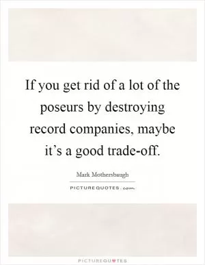 If you get rid of a lot of the poseurs by destroying record companies, maybe it’s a good trade-off Picture Quote #1