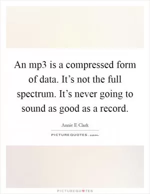An mp3 is a compressed form of data. It’s not the full spectrum. It’s never going to sound as good as a record Picture Quote #1