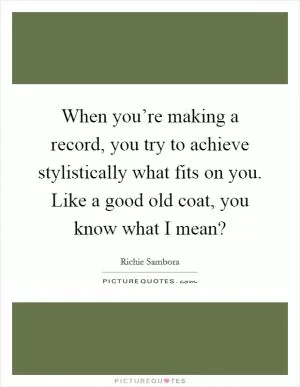 When you’re making a record, you try to achieve stylistically what fits on you. Like a good old coat, you know what I mean? Picture Quote #1
