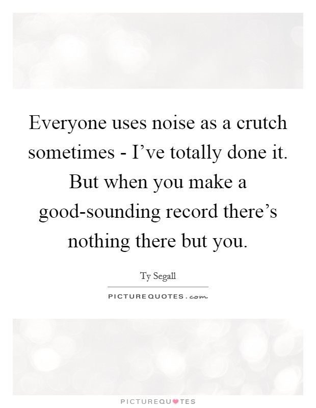 Everyone uses noise as a crutch sometimes - I've totally done it. But when you make a good-sounding record there's nothing there but you. Picture Quote #1