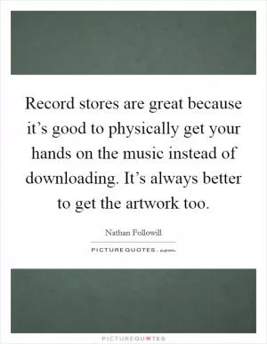 Record stores are great because it’s good to physically get your hands on the music instead of downloading. It’s always better to get the artwork too Picture Quote #1