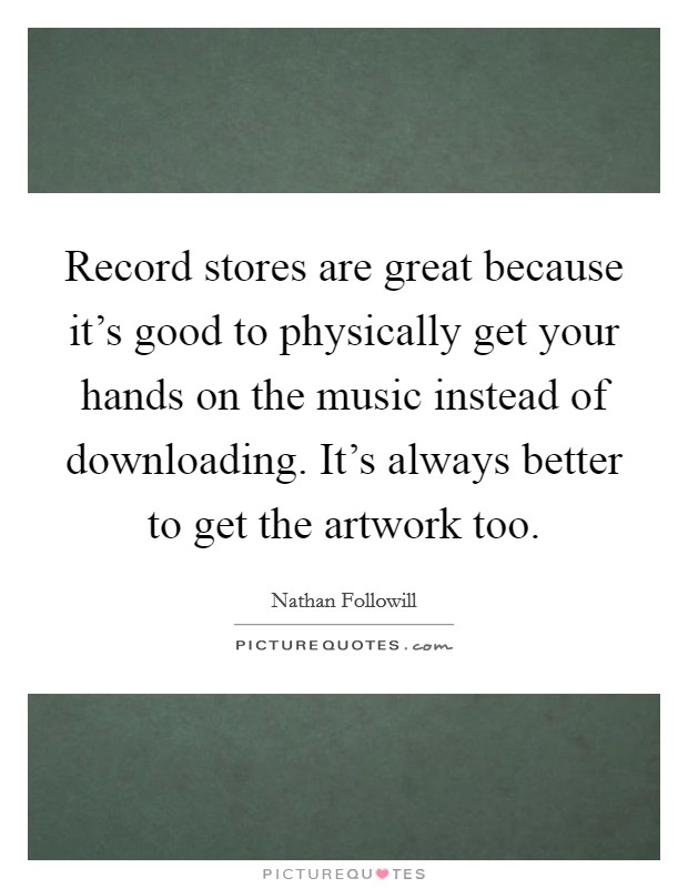 Record stores are great because it's good to physically get your hands on the music instead of downloading. It's always better to get the artwork too. Picture Quote #1