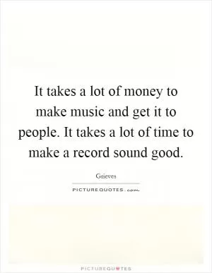It takes a lot of money to make music and get it to people. It takes a lot of time to make a record sound good Picture Quote #1