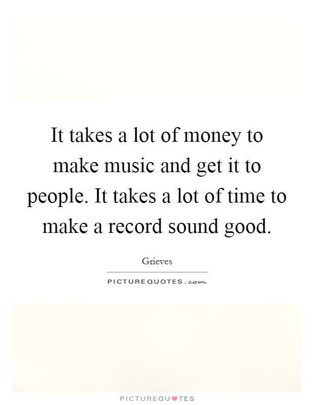 It takes a lot of money to make music and get it to people. It takes a lot of time to make a record sound good. Picture Quote #1