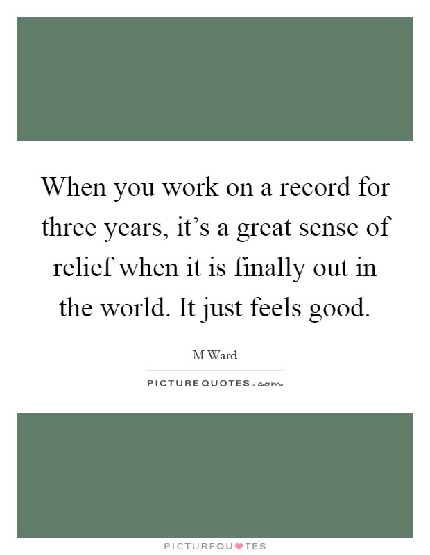 When you work on a record for three years, it's a great sense of relief when it is finally out in the world. It just feels good. Picture Quote #1