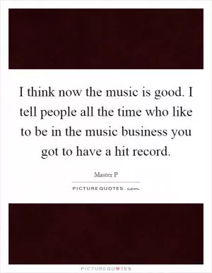 I think now the music is good. I tell people all the time who like to be in the music business you got to have a hit record Picture Quote #1