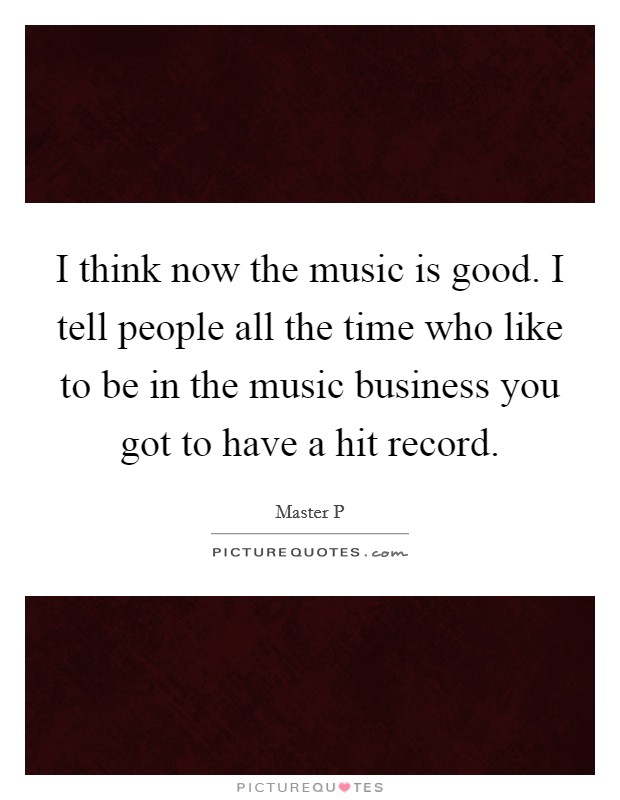 I think now the music is good. I tell people all the time who like to be in the music business you got to have a hit record. Picture Quote #1