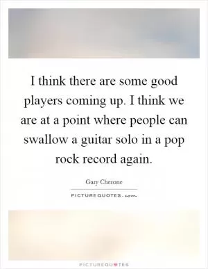 I think there are some good players coming up. I think we are at a point where people can swallow a guitar solo in a pop rock record again Picture Quote #1