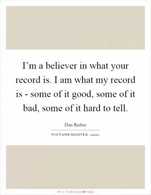 I’m a believer in what your record is. I am what my record is - some of it good, some of it bad, some of it hard to tell Picture Quote #1