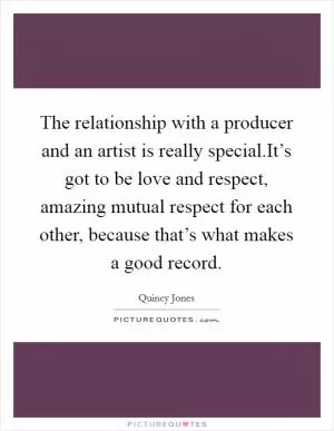 The relationship with a producer and an artist is really special.It’s got to be love and respect, amazing mutual respect for each other, because that’s what makes a good record Picture Quote #1