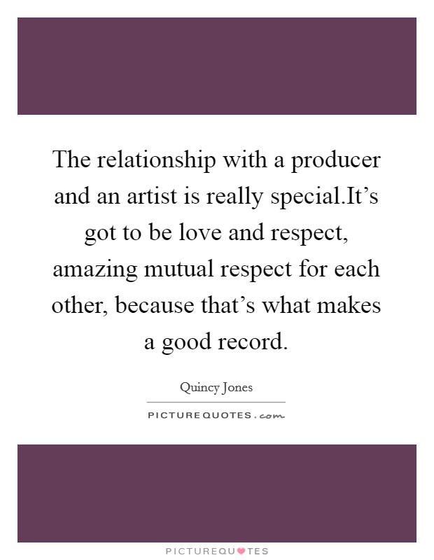 The relationship with a producer and an artist is really special.It's got to be love and respect, amazing mutual respect for each other, because that's what makes a good record. Picture Quote #1