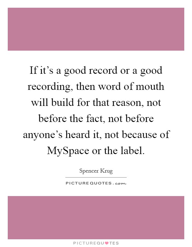 If it's a good record or a good recording, then word of mouth will build for that reason, not before the fact, not before anyone's heard it, not because of MySpace or the label. Picture Quote #1
