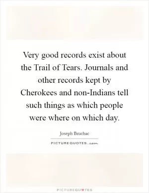 Very good records exist about the Trail of Tears. Journals and other records kept by Cherokees and non-Indians tell such things as which people were where on which day Picture Quote #1