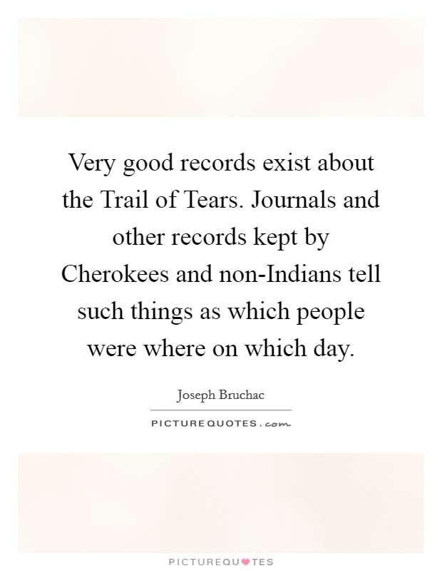 Very good records exist about the Trail of Tears. Journals and other records kept by Cherokees and non-Indians tell such things as which people were where on which day. Picture Quote #1