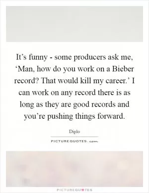 It’s funny - some producers ask me, ‘Man, how do you work on a Bieber record? That would kill my career.’ I can work on any record there is as long as they are good records and you’re pushing things forward Picture Quote #1