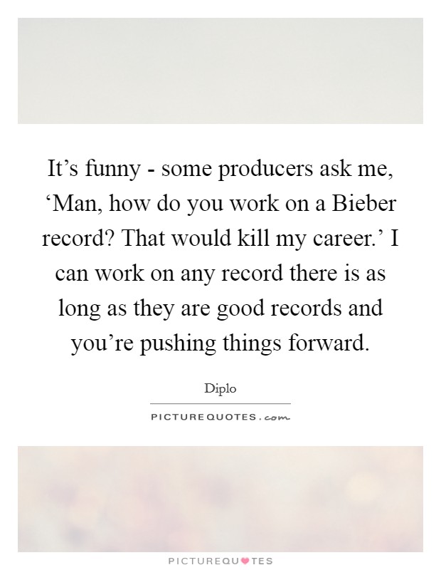 It's funny - some producers ask me, ‘Man, how do you work on a Bieber record? That would kill my career.' I can work on any record there is as long as they are good records and you're pushing things forward. Picture Quote #1