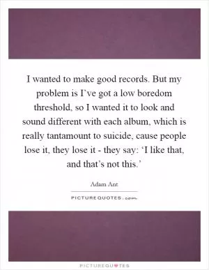 I wanted to make good records. But my problem is I’ve got a low boredom threshold, so I wanted it to look and sound different with each album, which is really tantamount to suicide, cause people lose it, they lose it - they say: ‘I like that, and that’s not this.’ Picture Quote #1