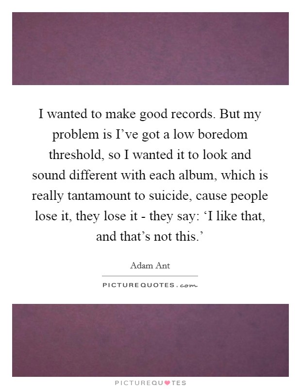I wanted to make good records. But my problem is I've got a low boredom threshold, so I wanted it to look and sound different with each album, which is really tantamount to suicide, cause people lose it, they lose it - they say: ‘I like that, and that's not this.' Picture Quote #1