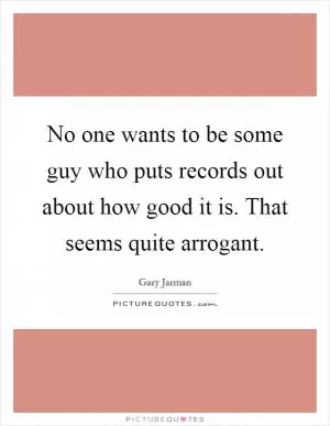 No one wants to be some guy who puts records out about how good it is. That seems quite arrogant Picture Quote #1