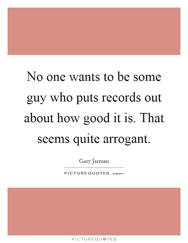 No one wants to be some guy who puts records out about how good it is. That seems quite arrogant. Picture Quote #1