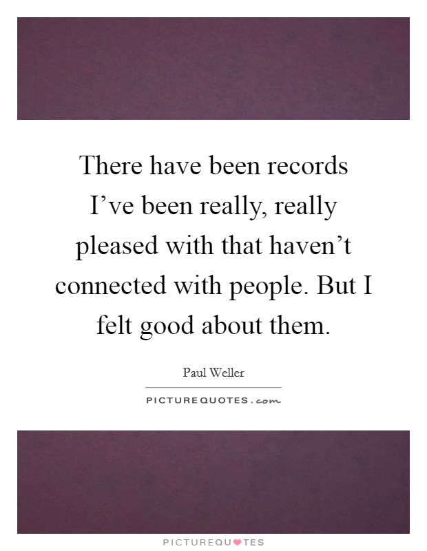 There have been records I've been really, really pleased with that haven't connected with people. But I felt good about them. Picture Quote #1