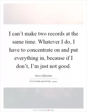 I can’t make two records at the same time. Whatever I do, I have to concentrate on and put everything in, because if I don’t, I’m just not good Picture Quote #1
